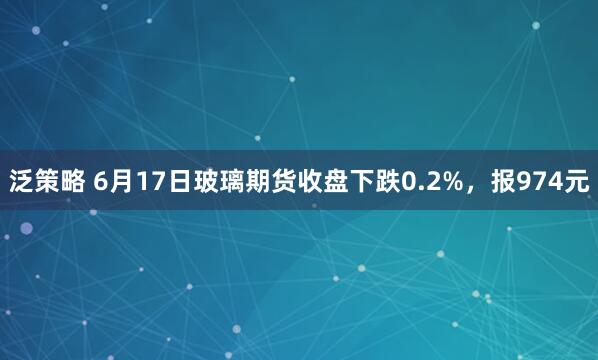 泛策略 6月17日玻璃期货收盘下跌0.2%，报974元