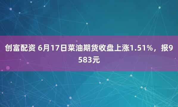创富配资 6月17日菜油期货收盘上涨1.51%，报9583元