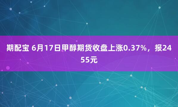 期配宝 6月17日甲醇期货收盘上涨0.37%，报2455元