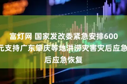富灯网 国家发改委紧急安排6000万元支持广东肇庆等地洪涝灾害灾后应急恢复