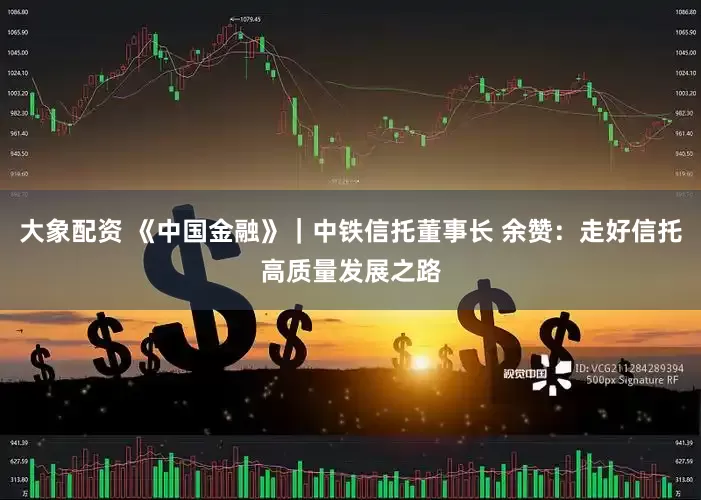 大象配资 《中国金融》｜中铁信托董事长 余赞：走好信托高质量发展之路