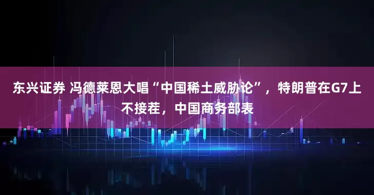 东兴证券 冯德莱恩大唱“中国稀土威胁论”，特朗普在G7上不接茬，中国商务部表