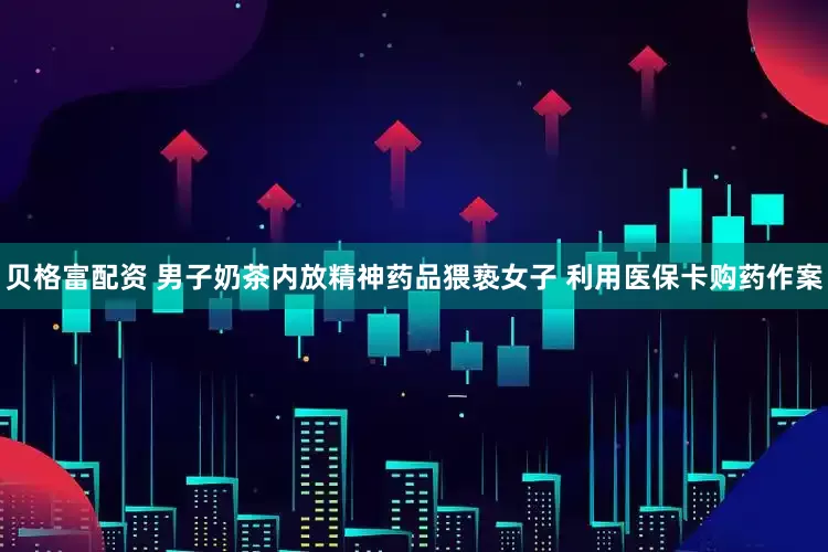 贝格富配资 男子奶茶内放精神药品猥亵女子 利用医保卡购药作案