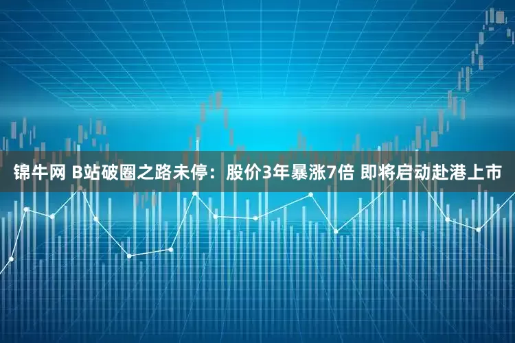 锦牛网 B站破圈之路未停：股价3年暴涨7倍 即将启动赴港上市