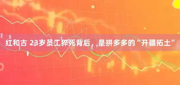 红和古 23岁员工猝死背后，是拼多多的“开疆拓土”