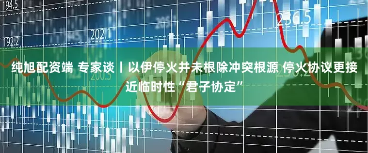 纯旭配资端 专家谈丨以伊停火并未根除冲突根源 停火协议更接近临时性“君子协定”