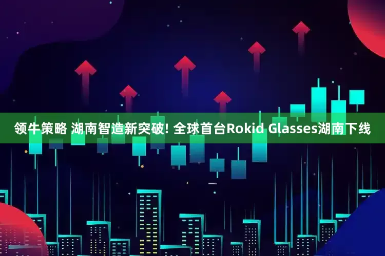 领牛策略 湖南智造新突破! 全球首台Rokid Glasses湖南下线