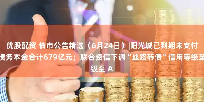 优股配资 债市公告精选（6月24日）|阳光城已到期未支付的债务本金合计679亿元；联合资信下调“丝路转债”信用等级至 A