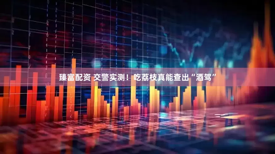 臻富配资 交警实测！吃荔枝真能查出“酒驾”