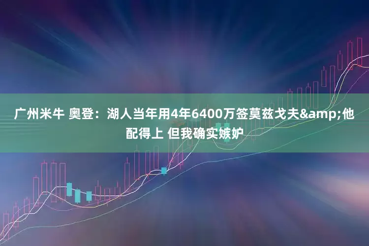 广州米牛 奥登：湖人当年用4年6400万签莫兹戈夫&他配得上 但我确实嫉妒