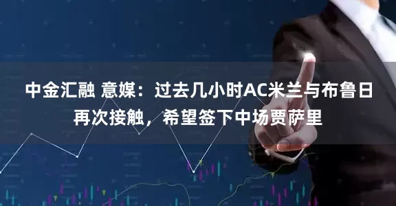 中金汇融 意媒：过去几小时AC米兰与布鲁日再次接触，希望签下中场贾萨里