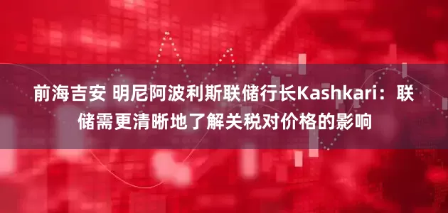 前海吉安 明尼阿波利斯联储行长Kashkari：联储需更清晰地了解关税对价格的影响