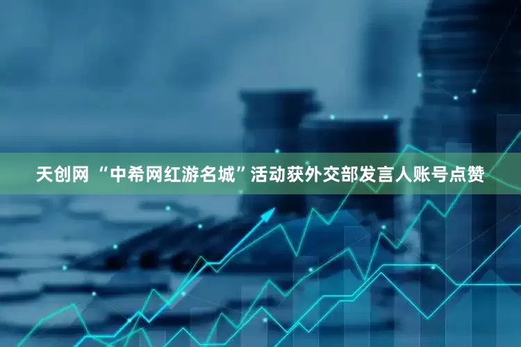 天创网 “中希网红游名城”活动获外交部发言人账号点赞