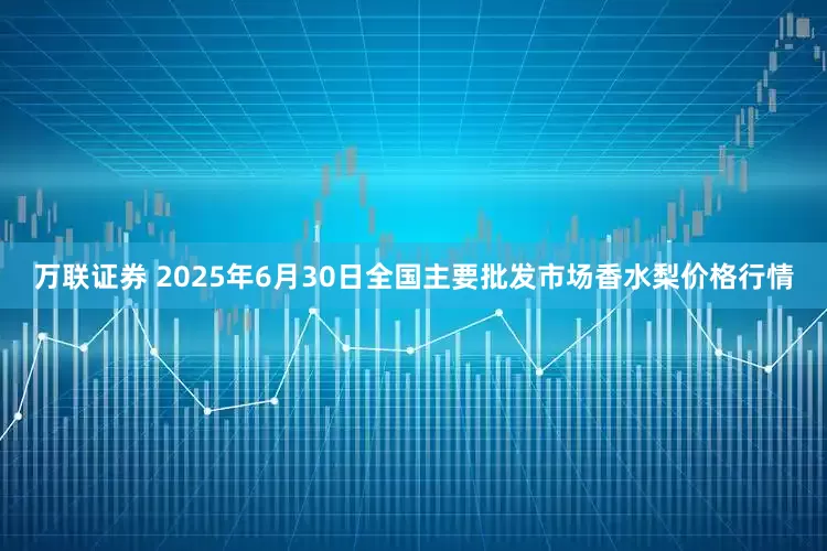 万联证券 2025年6月30日全国主要批发市场香水梨价格行情