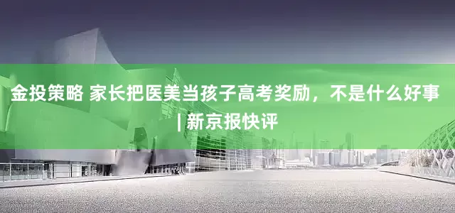 金投策略 家长把医美当孩子高考奖励，不是什么好事 | 新京报快评