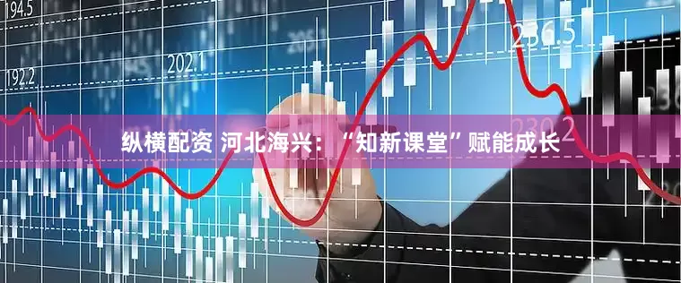纵横配资 河北海兴：“知新课堂”赋能成长