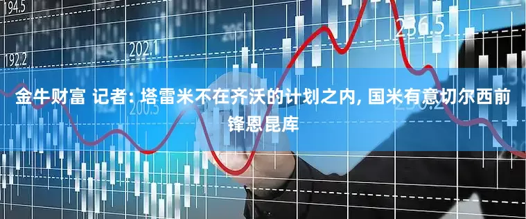 金牛财富 记者: 塔雷米不在齐沃的计划之内, 国米有意切尔西前锋恩昆库