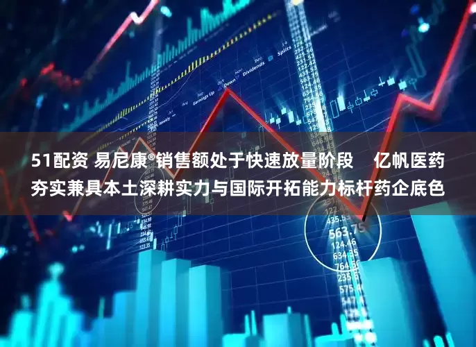 51配资 易尼康®销售额处于快速放量阶段    亿帆医药夯实兼具本土深耕实力与国际开拓能力标杆药企底色