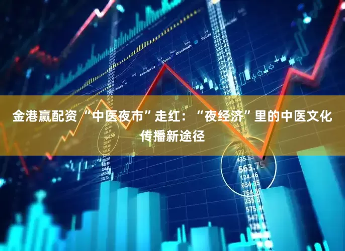 金港赢配资 “中医夜市”走红：“夜经济”里的中医文化传播新途径