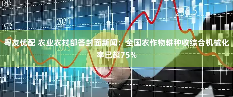 粤友优配 农业农村部答封面新闻：全国农作物耕种收综合机械化率已超75%