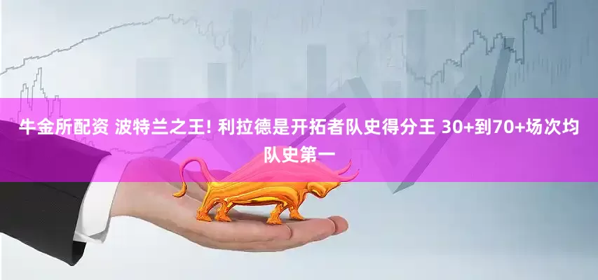 牛金所配资 波特兰之王! 利拉德是开拓者队史得分王 30+到70+场次均队史第一