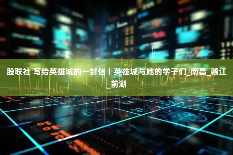 股联社 写给英雄城的一封信丨英雄城与她的学子们_南昌_赣江_前湖