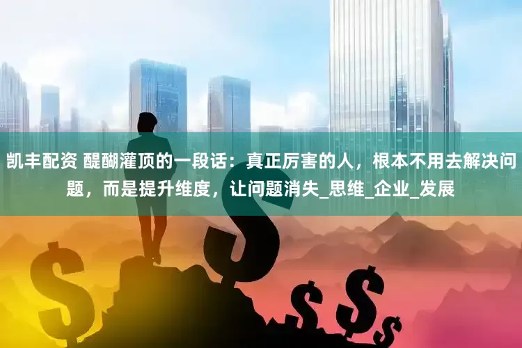 凯丰配资 醍醐灌顶的一段话：真正厉害的人，根本不用去解决问题，而是提升维度，让问题消失_思维_企业_发展