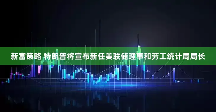 新富策略 特朗普将宣布新任美联储理事和劳工统计局局长