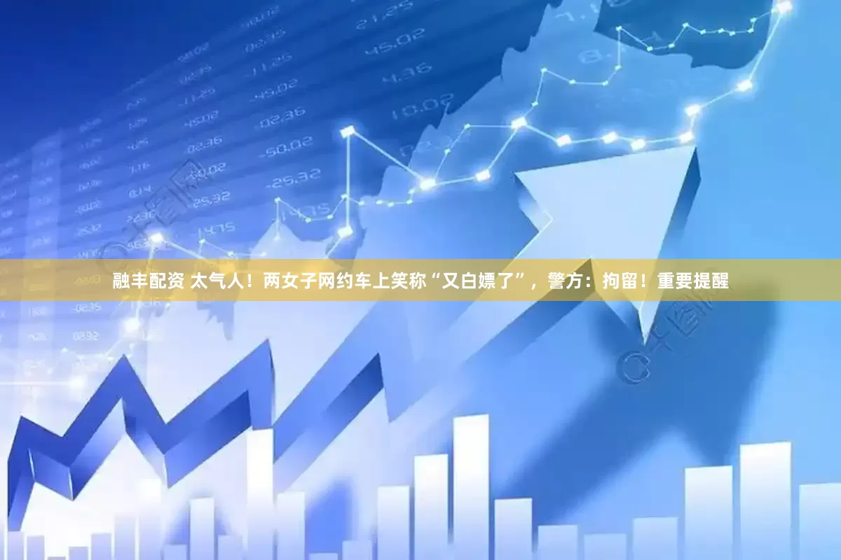 融丰配资 太气人！两女子网约车上笑称“又白嫖了”，警方：拘留！重要提醒