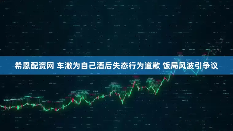 希恩配资网 车澈为自己酒后失态行为道歉 饭局风波引争议