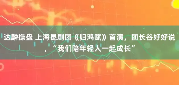 达麟操盘 上海昆剧团《归鸿赋》首演，团长谷好好说，“我们陪年轻人一起成长”
