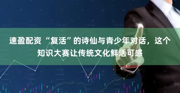 速盈配资 “复活”的诗仙与青少年对话，这个知识大赛让传统文化鲜活可感
