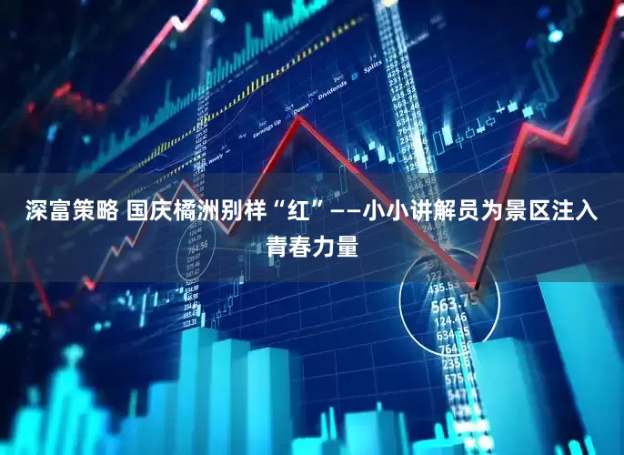 深富策略 国庆橘洲别样“红”——小小讲解员为景区注入青春力量