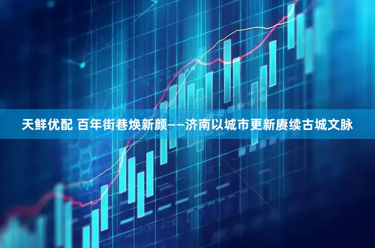 天鲜优配 百年街巷焕新颜——济南以城市更新赓续古城文脉