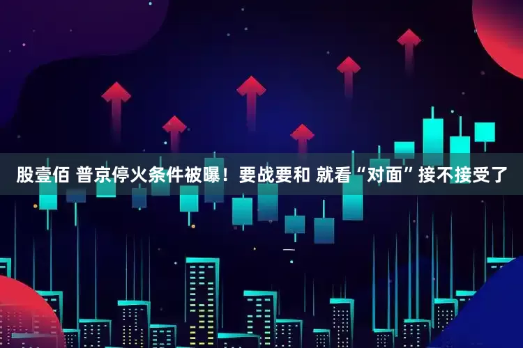 股壹佰 普京停火条件被曝！要战要和 就看“对面”接不接受了