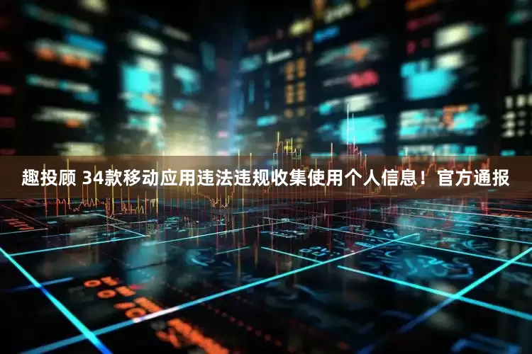 趣投顾 34款移动应用违法违规收集使用个人信息！官方通报