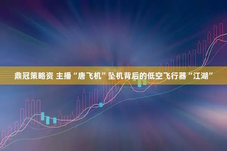 鼎冠策略资 主播“唐飞机”坠机背后的低空飞行器“江湖”