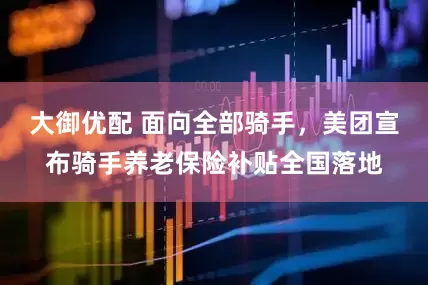 大御优配 面向全部骑手，美团宣布骑手养老保险补贴全国落地