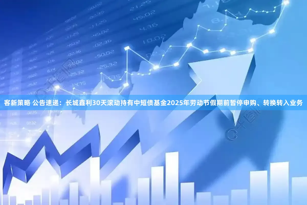 客新策略 公告速递：长城鑫利30天滚动持有中短债基金2025年劳动节假期前暂停申购、转换转入业务