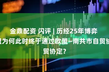 金鼎配资 闪评 | 历经25年博弈  欧盟为何此时终于通过欧盟—南共市自贸协定？