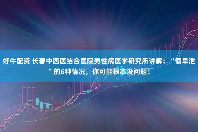 好牛配资 长春中西医结合医院男性病医学研究所讲解:“假早泄”的6种情况,你可能根本没问题!