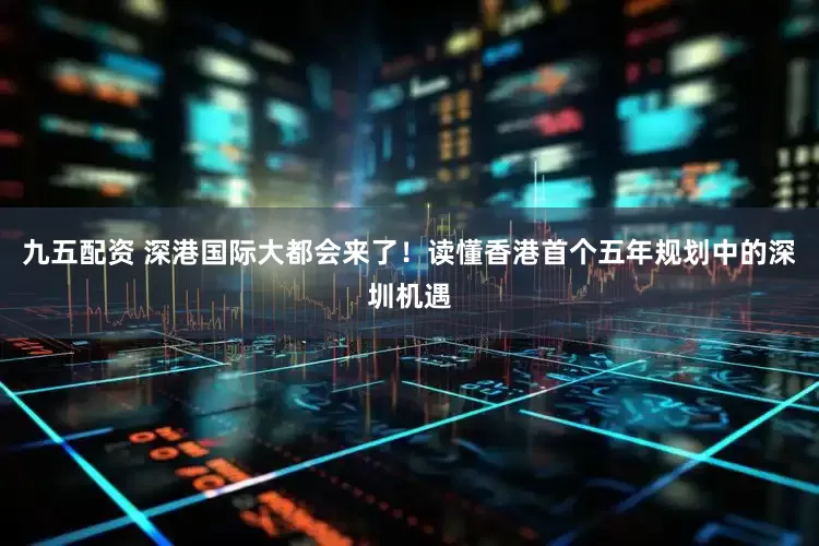 九五配资 深港国际大都会来了！读懂香港首个五年规划中的深圳机遇